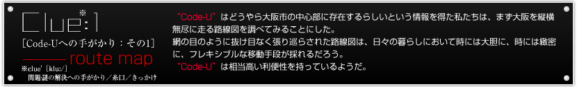 Clue:1[Code-Uւ̎肪F1]-route map@
gCode-Uh͂ǂs̒Sɑ݂炵Ƃ𓾂́A@
܂csɑH}𒲂ׂĂ݂邱Ƃɂ@B
Ԃ̖ڂ̂悤ɔڂȂ菄炳ꂽH}́A@
X̕炵ɂĎɂ͑_ɁAɂkɁA@
tLVuȈړî邾낤B@
gCode-Uh͑֐Ă悤B@